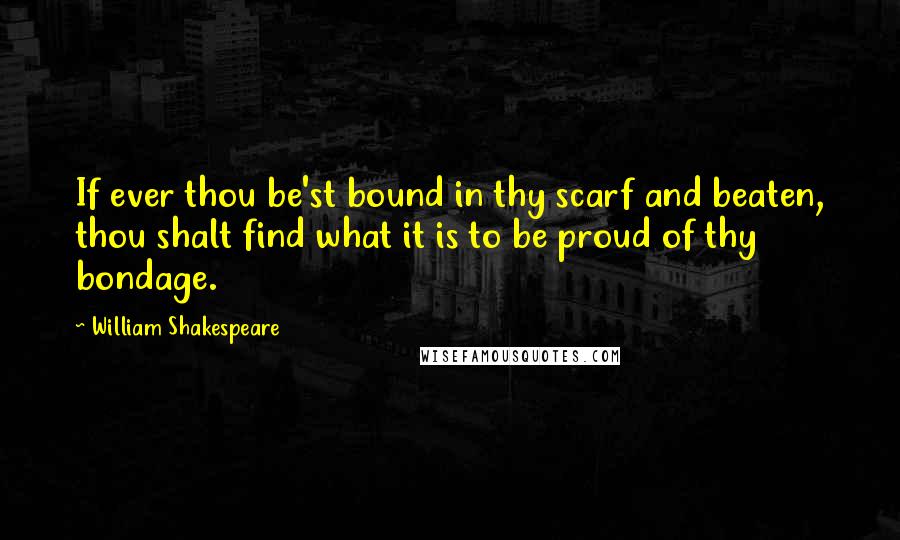 William Shakespeare Quotes: If ever thou be'st bound in thy scarf and beaten, thou shalt find what it is to be proud of thy bondage.