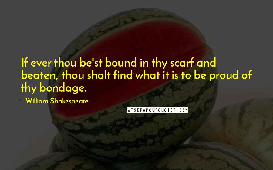 William Shakespeare Quotes: If ever thou be'st bound in thy scarf and beaten, thou shalt find what it is to be proud of thy bondage.