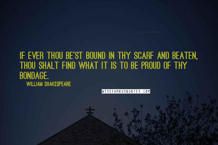 William Shakespeare Quotes: If ever thou be'st bound in thy scarf and beaten, thou shalt find what it is to be proud of thy bondage.