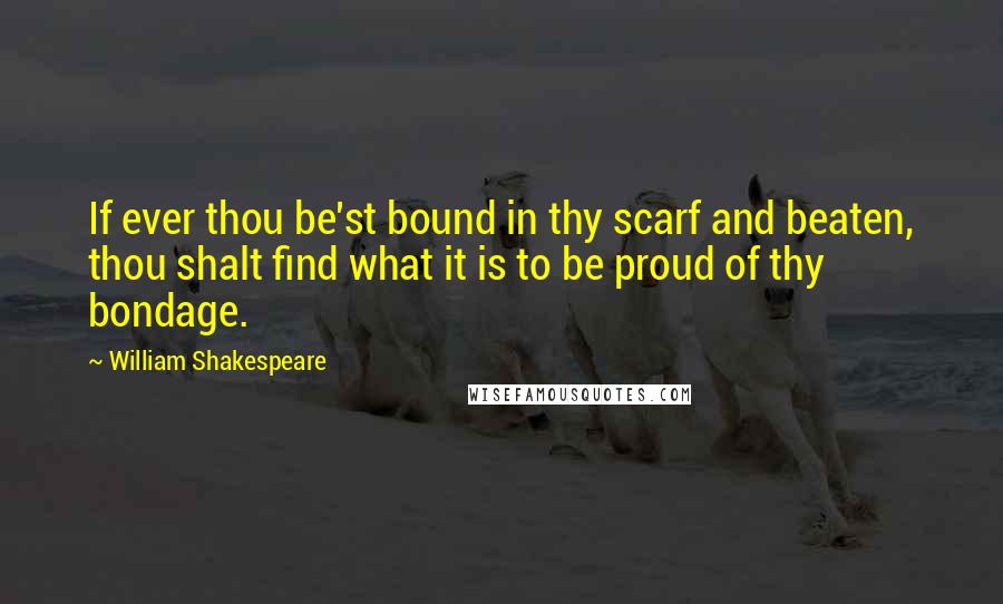 William Shakespeare Quotes: If ever thou be'st bound in thy scarf and beaten, thou shalt find what it is to be proud of thy bondage.