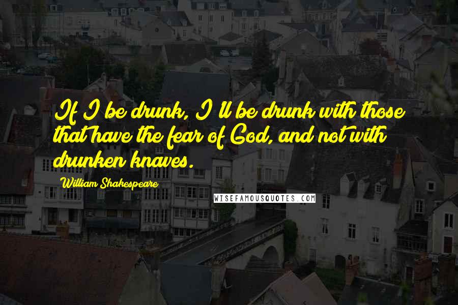 William Shakespeare Quotes: If I be drunk, I'll be drunk with those that have the fear of God, and not with drunken knaves.