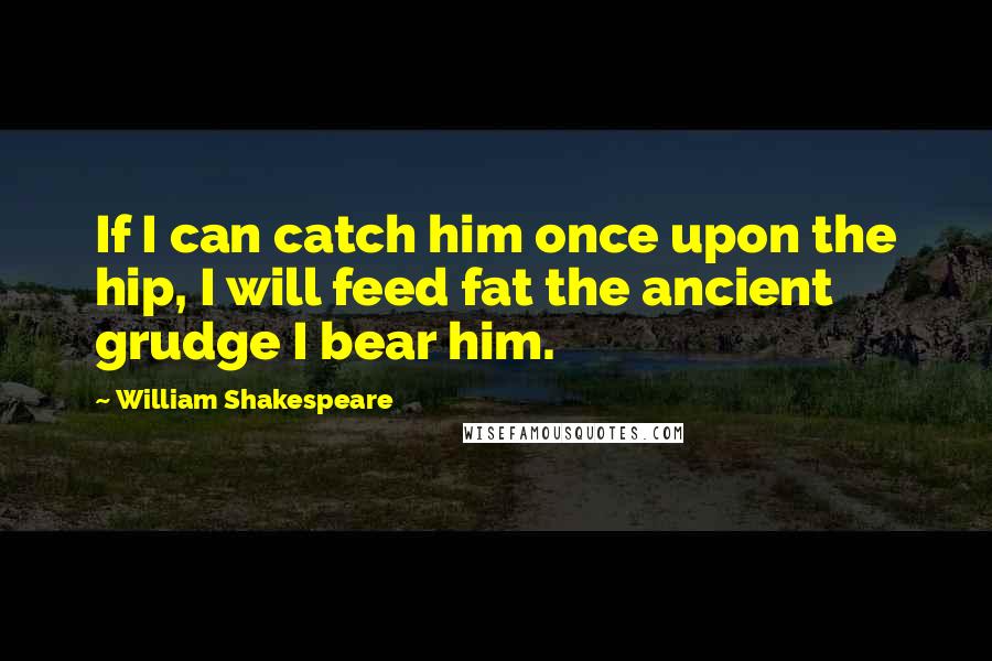 William Shakespeare Quotes: If I can catch him once upon the hip, I will feed fat the ancient grudge I bear him.