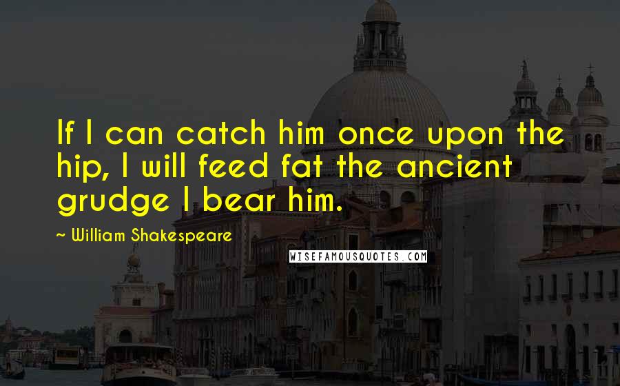 William Shakespeare Quotes: If I can catch him once upon the hip, I will feed fat the ancient grudge I bear him.