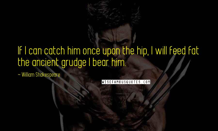 William Shakespeare Quotes: If I can catch him once upon the hip, I will feed fat the ancient grudge I bear him.