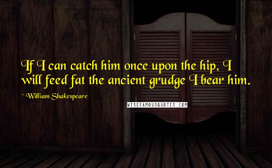 William Shakespeare Quotes: If I can catch him once upon the hip, I will feed fat the ancient grudge I bear him.