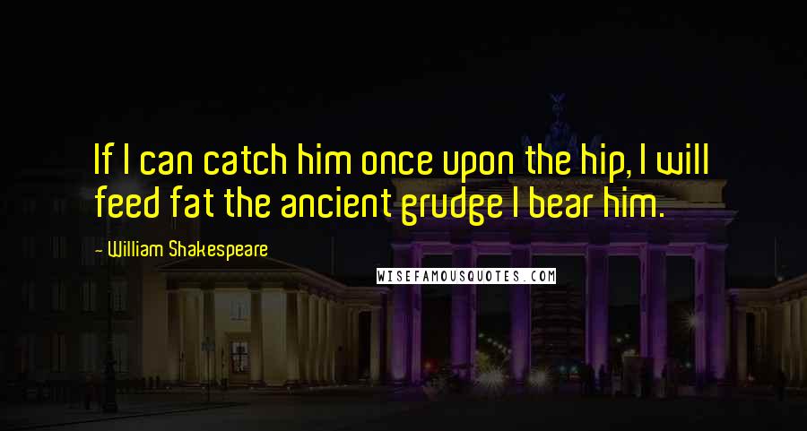 William Shakespeare Quotes: If I can catch him once upon the hip, I will feed fat the ancient grudge I bear him.