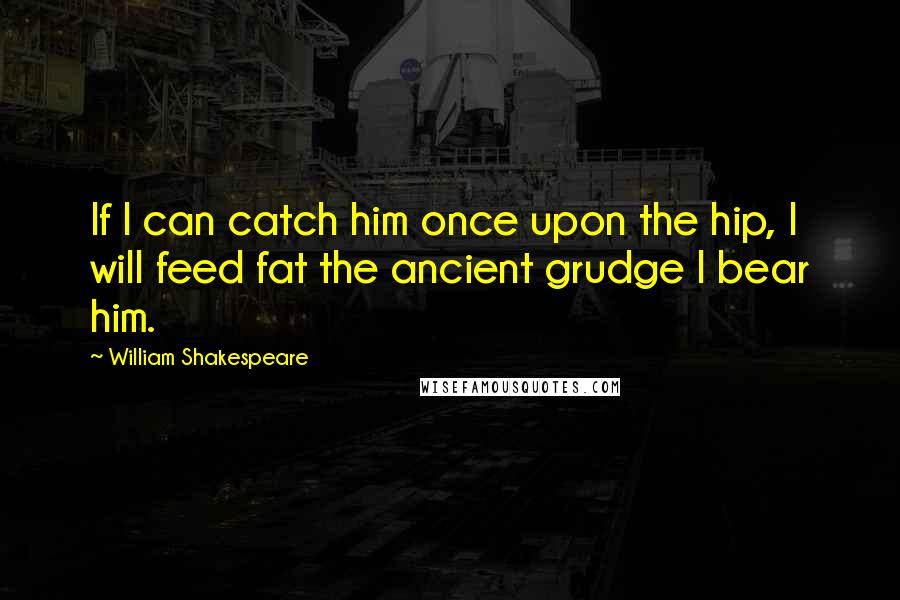 William Shakespeare Quotes: If I can catch him once upon the hip, I will feed fat the ancient grudge I bear him.