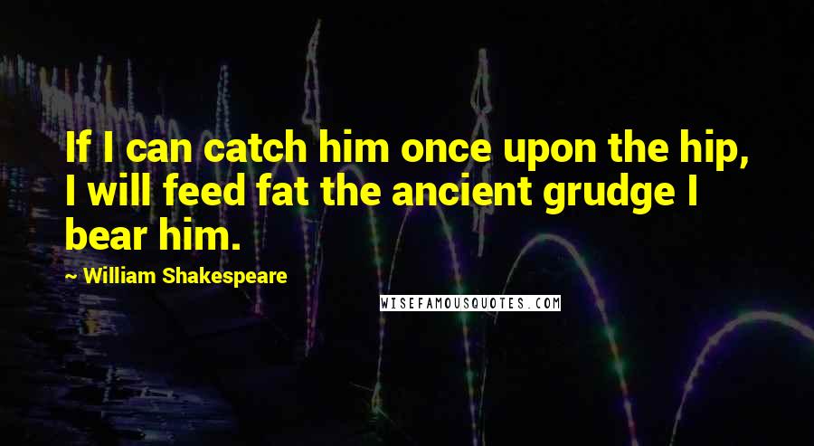 William Shakespeare Quotes: If I can catch him once upon the hip, I will feed fat the ancient grudge I bear him.