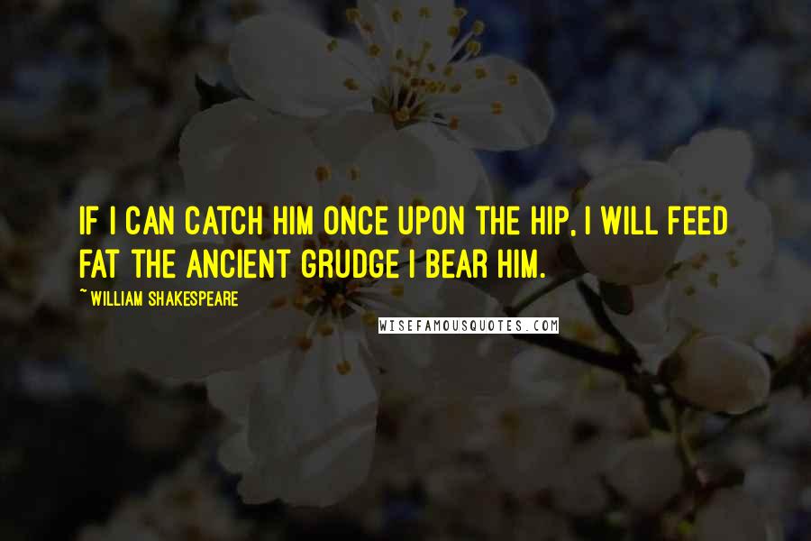 William Shakespeare Quotes: If I can catch him once upon the hip, I will feed fat the ancient grudge I bear him.