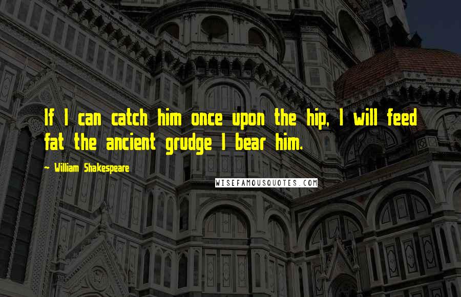 William Shakespeare Quotes: If I can catch him once upon the hip, I will feed fat the ancient grudge I bear him.