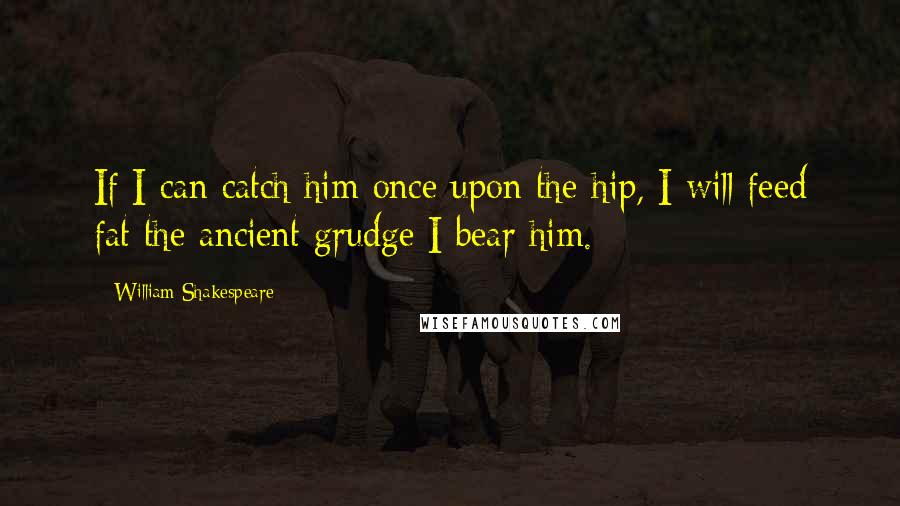 William Shakespeare Quotes: If I can catch him once upon the hip, I will feed fat the ancient grudge I bear him.