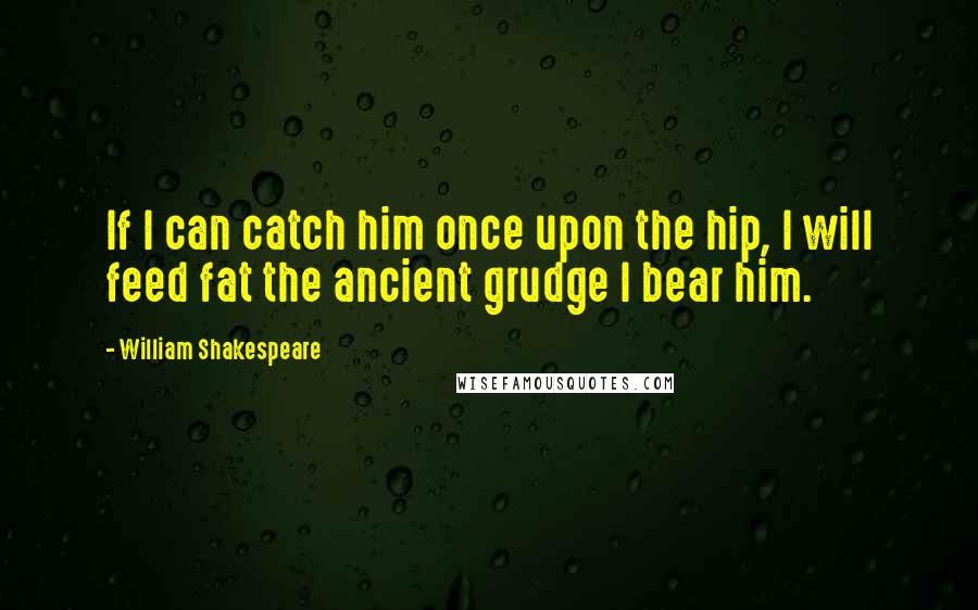 William Shakespeare Quotes: If I can catch him once upon the hip, I will feed fat the ancient grudge I bear him.