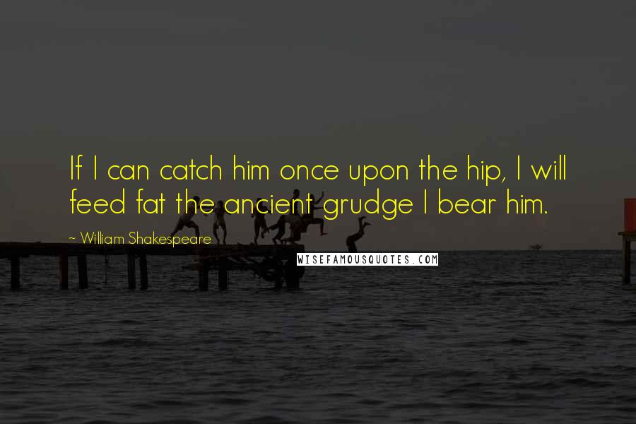 William Shakespeare Quotes: If I can catch him once upon the hip, I will feed fat the ancient grudge I bear him.