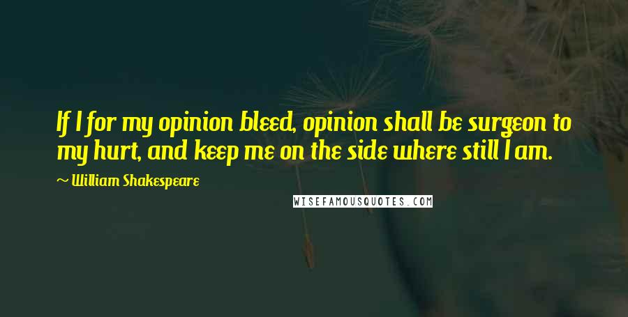 William Shakespeare Quotes: If I for my opinion bleed, opinion shall be surgeon to my hurt, and keep me on the side where still I am.