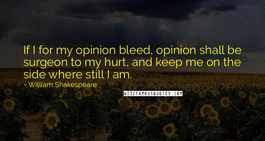 William Shakespeare Quotes: If I for my opinion bleed, opinion shall be surgeon to my hurt, and keep me on the side where still I am.