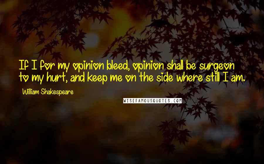 William Shakespeare Quotes: If I for my opinion bleed, opinion shall be surgeon to my hurt, and keep me on the side where still I am.