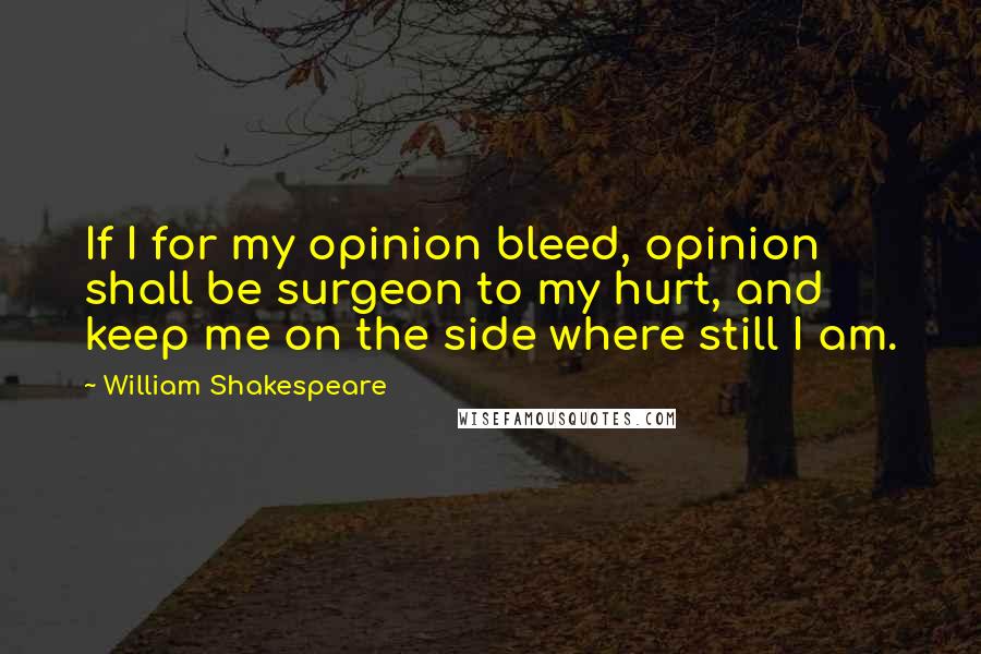 William Shakespeare Quotes: If I for my opinion bleed, opinion shall be surgeon to my hurt, and keep me on the side where still I am.