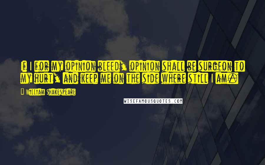 William Shakespeare Quotes: If I for my opinion bleed, opinion shall be surgeon to my hurt, and keep me on the side where still I am.