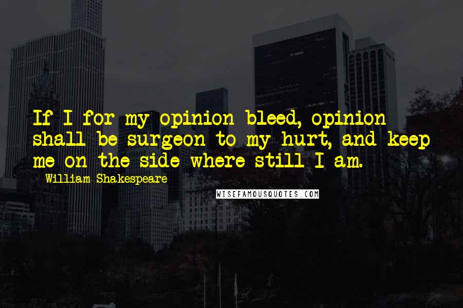 William Shakespeare Quotes: If I for my opinion bleed, opinion shall be surgeon to my hurt, and keep me on the side where still I am.