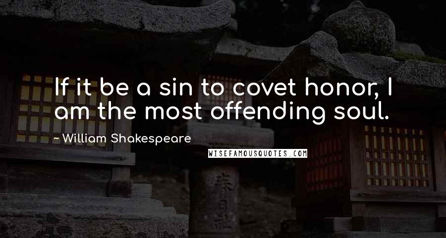 William Shakespeare Quotes: If it be a sin to covet honor, I am the most offending soul.