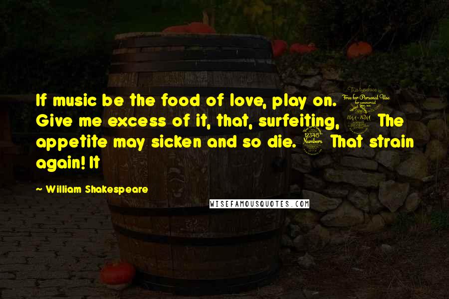 William Shakespeare Quotes: If music be the food of love, play on. 1 Give me excess of it, that, surfeiting, 2 The appetite may sicken and so die. 3 That strain again! It