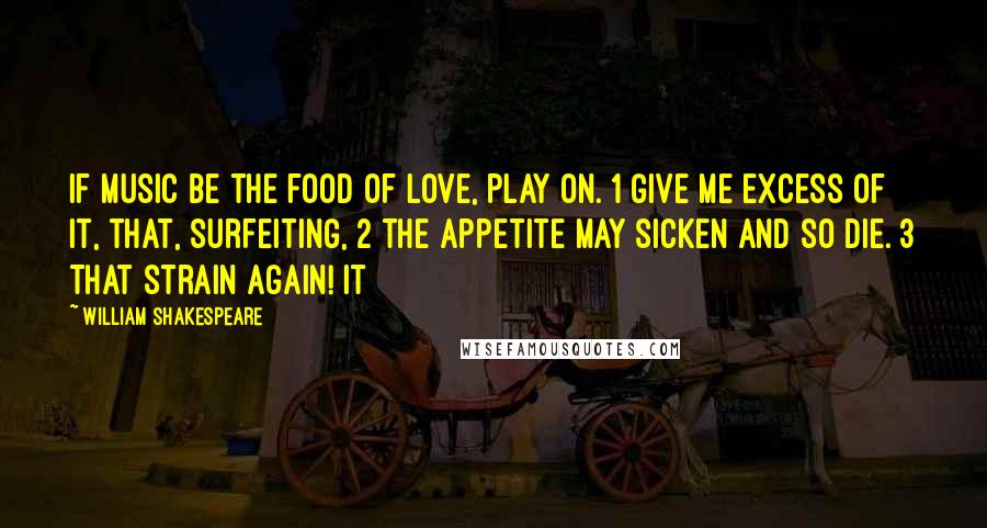 William Shakespeare Quotes: If music be the food of love, play on. 1 Give me excess of it, that, surfeiting, 2 The appetite may sicken and so die. 3 That strain again! It