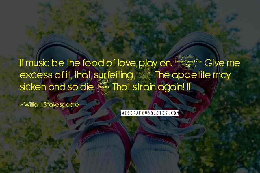 William Shakespeare Quotes: If music be the food of love, play on. 1 Give me excess of it, that, surfeiting, 2 The appetite may sicken and so die. 3 That strain again! It
