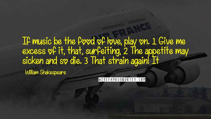 William Shakespeare Quotes: If music be the food of love, play on. 1 Give me excess of it, that, surfeiting, 2 The appetite may sicken and so die. 3 That strain again! It