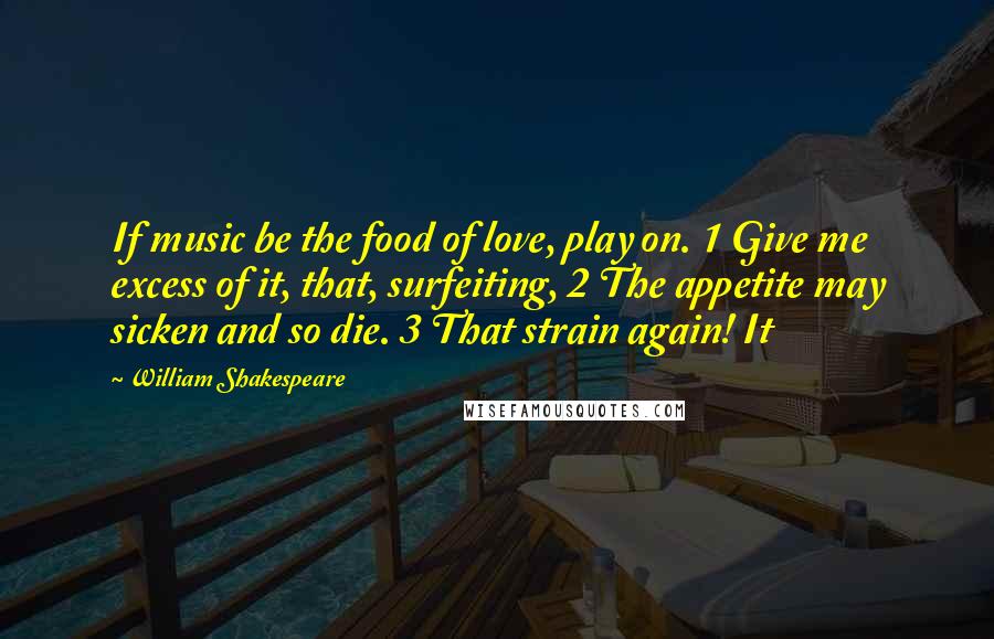 William Shakespeare Quotes: If music be the food of love, play on. 1 Give me excess of it, that, surfeiting, 2 The appetite may sicken and so die. 3 That strain again! It