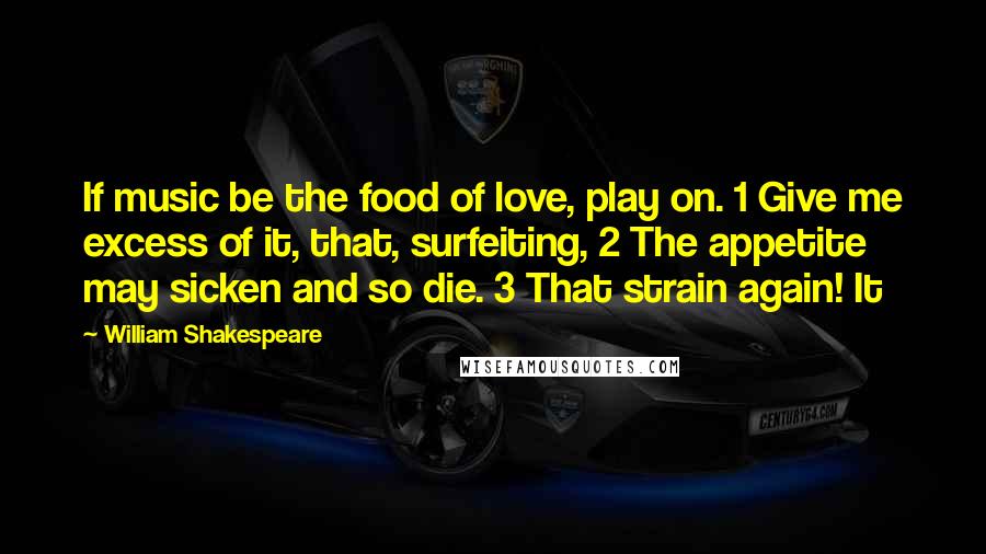 William Shakespeare Quotes: If music be the food of love, play on. 1 Give me excess of it, that, surfeiting, 2 The appetite may sicken and so die. 3 That strain again! It