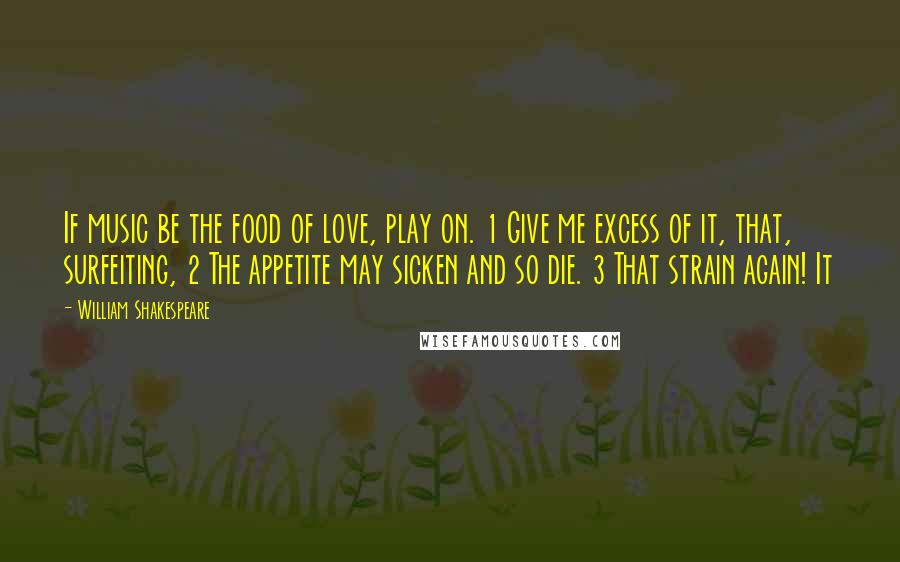 William Shakespeare Quotes: If music be the food of love, play on. 1 Give me excess of it, that, surfeiting, 2 The appetite may sicken and so die. 3 That strain again! It