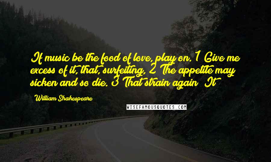 William Shakespeare Quotes: If music be the food of love, play on. 1 Give me excess of it, that, surfeiting, 2 The appetite may sicken and so die. 3 That strain again! It