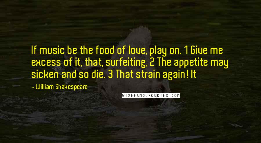 William Shakespeare Quotes: If music be the food of love, play on. 1 Give me excess of it, that, surfeiting, 2 The appetite may sicken and so die. 3 That strain again! It