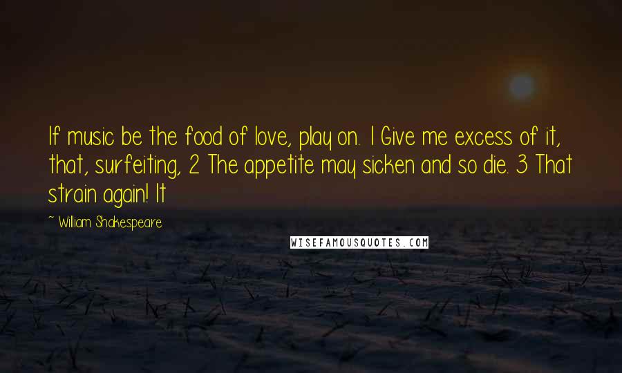 William Shakespeare Quotes: If music be the food of love, play on. 1 Give me excess of it, that, surfeiting, 2 The appetite may sicken and so die. 3 That strain again! It