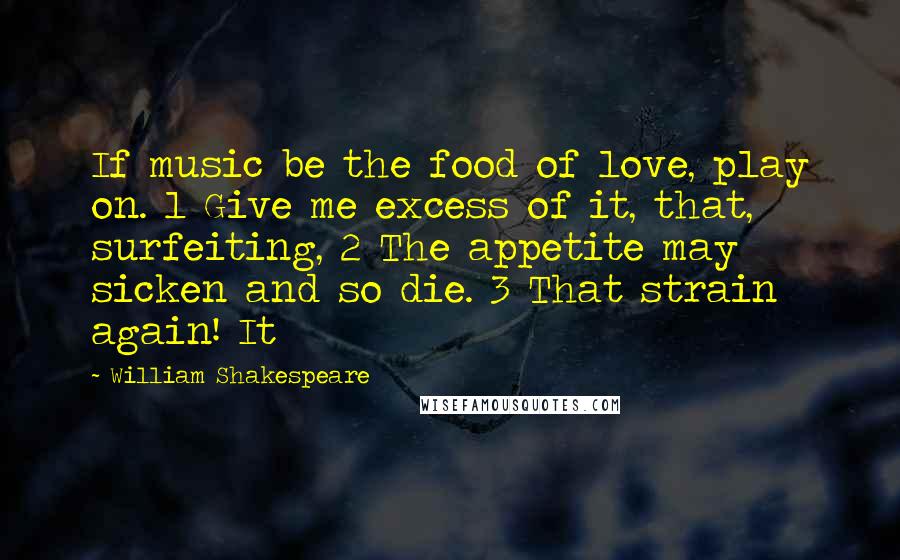 William Shakespeare Quotes: If music be the food of love, play on. 1 Give me excess of it, that, surfeiting, 2 The appetite may sicken and so die. 3 That strain again! It