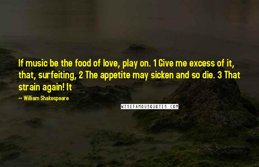 William Shakespeare Quotes: If music be the food of love, play on. 1 Give me excess of it, that, surfeiting, 2 The appetite may sicken and so die. 3 That strain again! It