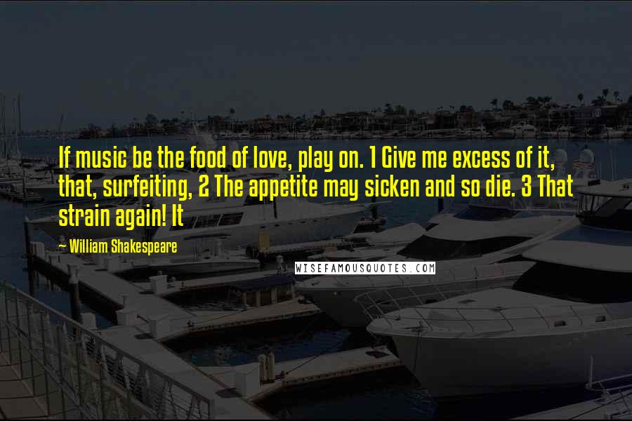 William Shakespeare Quotes: If music be the food of love, play on. 1 Give me excess of it, that, surfeiting, 2 The appetite may sicken and so die. 3 That strain again! It