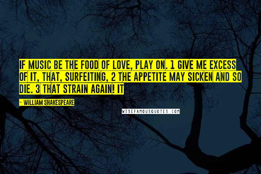 William Shakespeare Quotes: If music be the food of love, play on. 1 Give me excess of it, that, surfeiting, 2 The appetite may sicken and so die. 3 That strain again! It