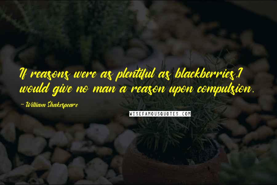 William Shakespeare Quotes: If reasons were as plentiful as blackberries,I would give no man a reason upon compulsion.
