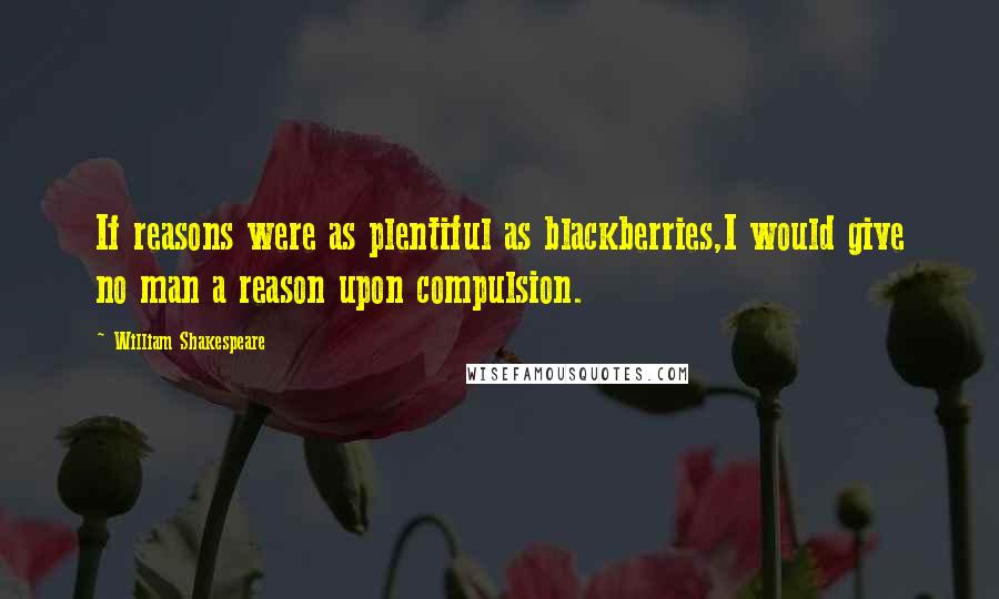 William Shakespeare Quotes: If reasons were as plentiful as blackberries,I would give no man a reason upon compulsion.