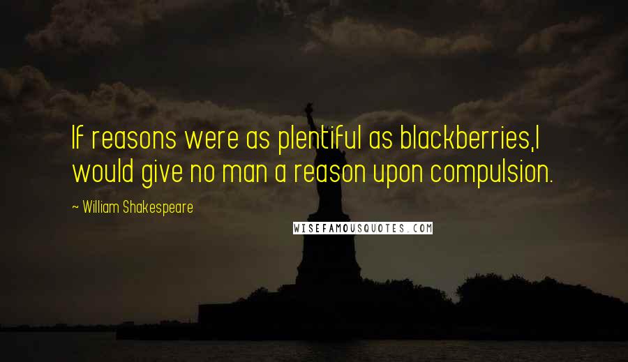 William Shakespeare Quotes: If reasons were as plentiful as blackberries,I would give no man a reason upon compulsion.