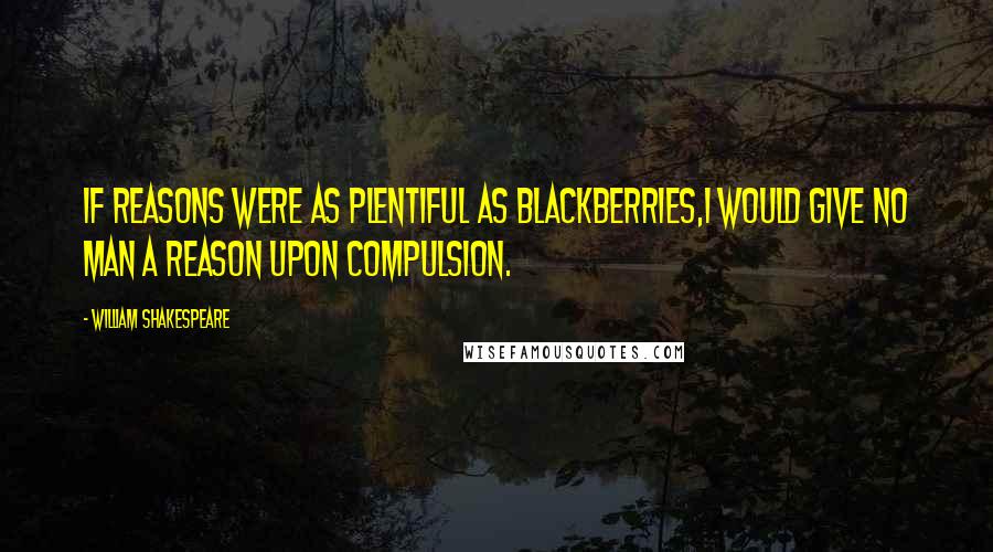 William Shakespeare Quotes: If reasons were as plentiful as blackberries,I would give no man a reason upon compulsion.