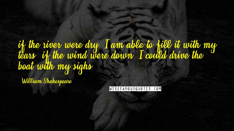 William Shakespeare Quotes: if the river were dry, I am able to fill it with my tears; if the wind were down, I could drive the boat with my sighs.