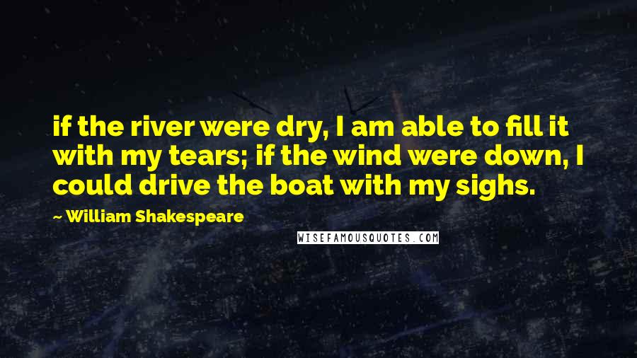 William Shakespeare Quotes: if the river were dry, I am able to fill it with my tears; if the wind were down, I could drive the boat with my sighs.