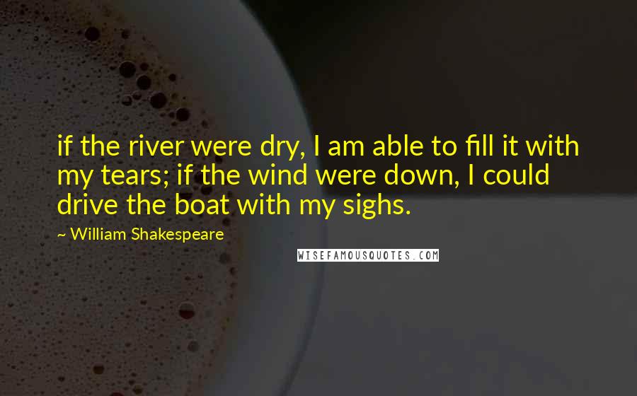 William Shakespeare Quotes: if the river were dry, I am able to fill it with my tears; if the wind were down, I could drive the boat with my sighs.