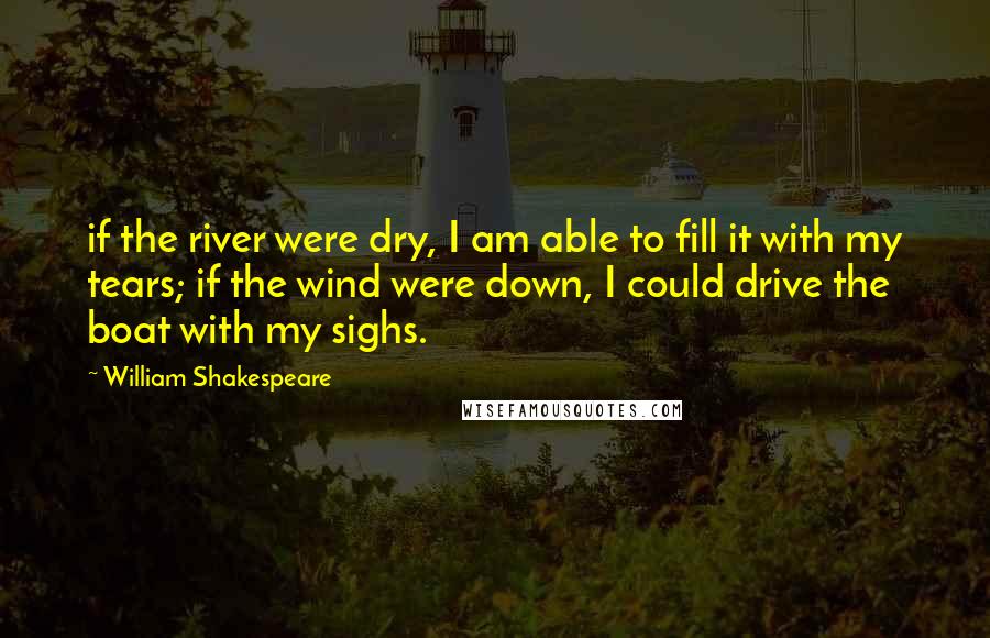 William Shakespeare Quotes: if the river were dry, I am able to fill it with my tears; if the wind were down, I could drive the boat with my sighs.