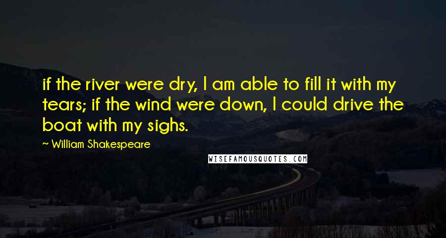 William Shakespeare Quotes: if the river were dry, I am able to fill it with my tears; if the wind were down, I could drive the boat with my sighs.