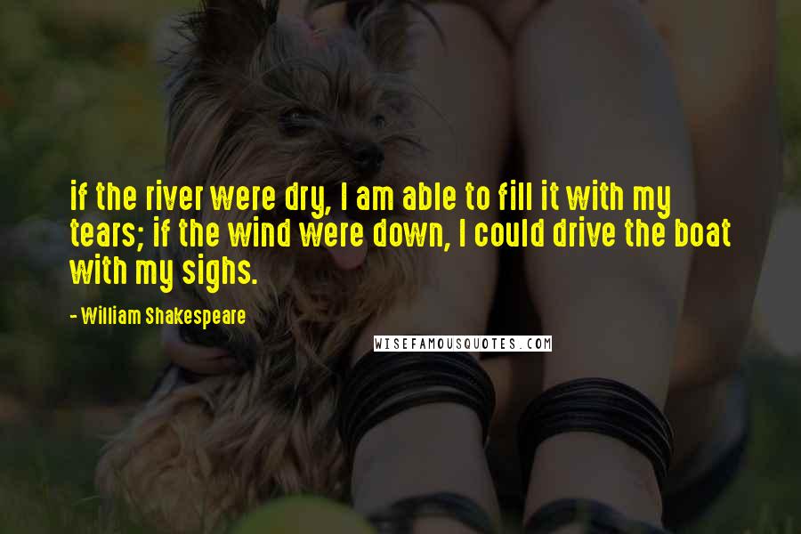 William Shakespeare Quotes: if the river were dry, I am able to fill it with my tears; if the wind were down, I could drive the boat with my sighs.