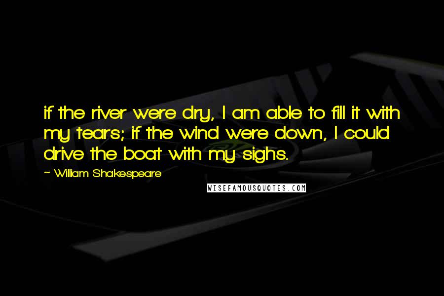 William Shakespeare Quotes: if the river were dry, I am able to fill it with my tears; if the wind were down, I could drive the boat with my sighs.