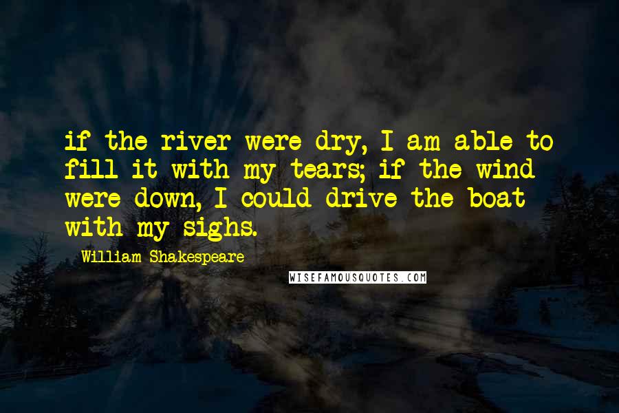 William Shakespeare Quotes: if the river were dry, I am able to fill it with my tears; if the wind were down, I could drive the boat with my sighs.